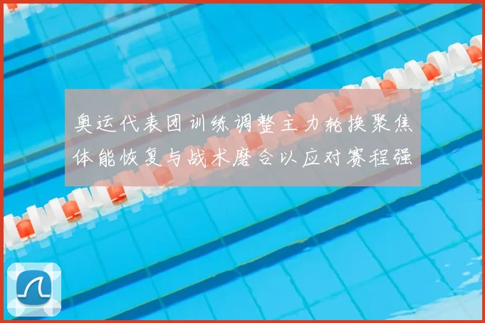 奥运代表团训练调整主力轮换聚焦体能恢复与战术磨合以应对赛程强度