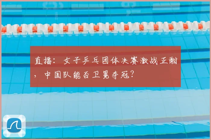 直播:女子乒乓团体决赛激战正酣,中国队能否卫冕夺冠?